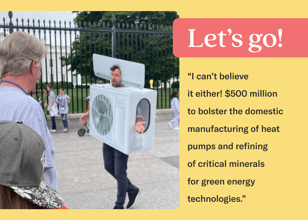 Photo of man in heat pump costume looking at man outside of the White House, ontop on yellow background, with a red banner in upper right sid that says "Let's go!" in white text. Quote beneath banner reads "I can't believe it either! $500 million to bolster the domestic manufacturing of heat pumps and refining of critical minerals for green energy technologies."