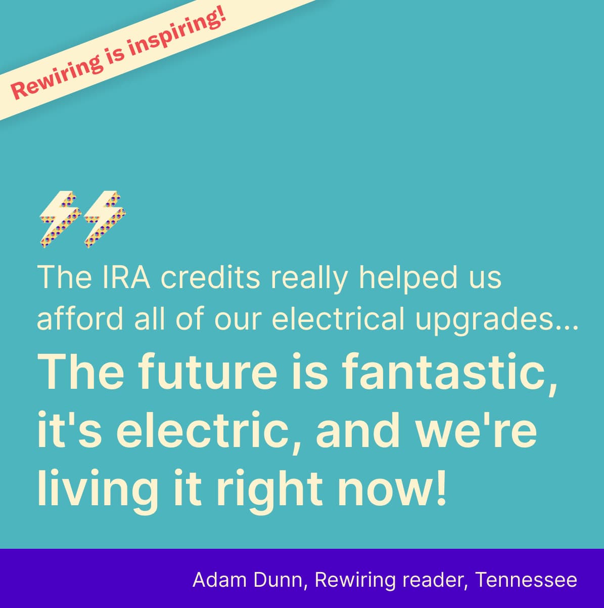 Rewiring is inspiring! The IRA credits really helped us afford all of our electrical upgrades... The future is fantastic, it's electric, and we're living it right now! Adam Dunn, Rewiring reader, Tennessee