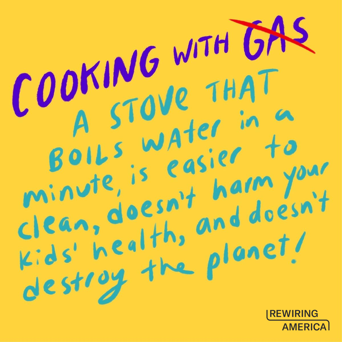 Hand drawn text on a yellow background that says "cooking with gas" (gas is crossed out in red) "a stove that boils water in a minute, is easier to clean, doesn't harm your kids' health, and doesn't destroy the planet!"