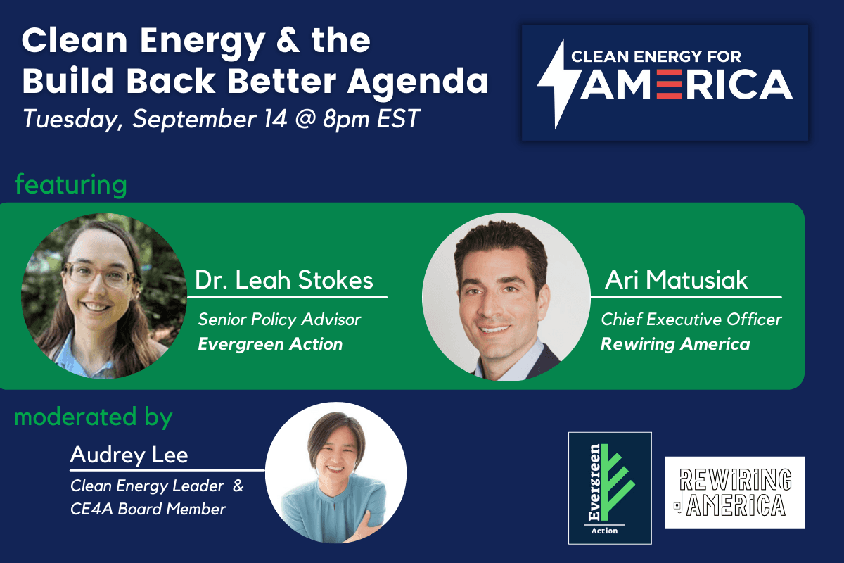 Graphic promoting "Clean Energy & the Build Back Better Agenda" sponsored by Clean Energy for America. The featured speakers are Dr. Leah Stokes, senior policy advisor Evergreen Action, and Ari Matusiak, chief executive officer rewiring america. It is moderated by Audrey lee, who is a clean energy leader and CE4A board member.